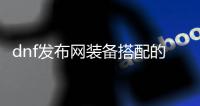 dnf发布网装备搭配的五大技巧